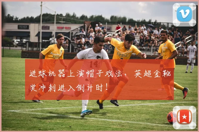 进球机器上演帽子戏法，英超金靴奖冲刺进入倒计时！