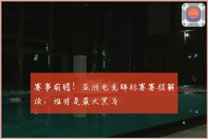 赛事前瞻！亚洲电竞锦标赛赛程解读，谁将是最大黑马
