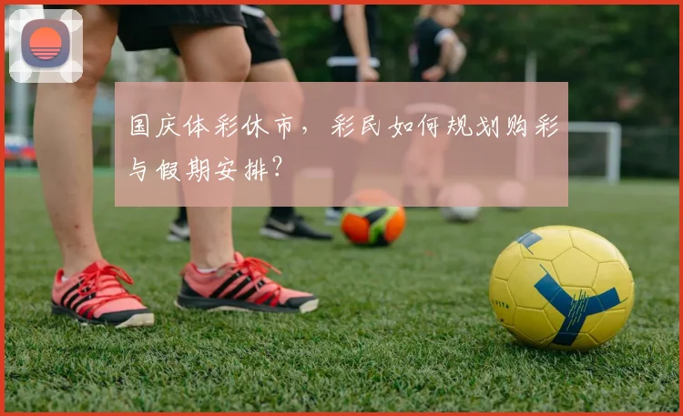 国庆体彩休市,彩民如何规划购彩与假期安排?