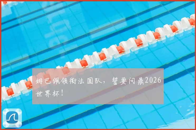 姆巴佩领衔法国队,誓要问鼎2026世界杯!
