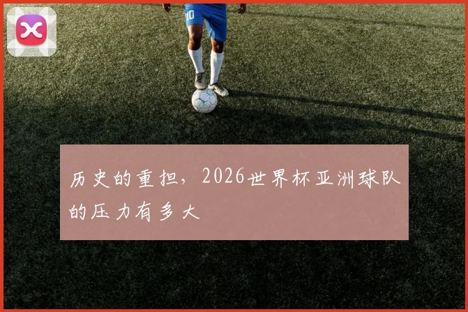 历史的重担，2026世界杯亚洲球队的压力有多大