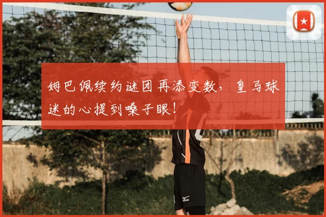 姆巴佩续约谜团再添变数,皇马球迷的心提到嗓子眼!